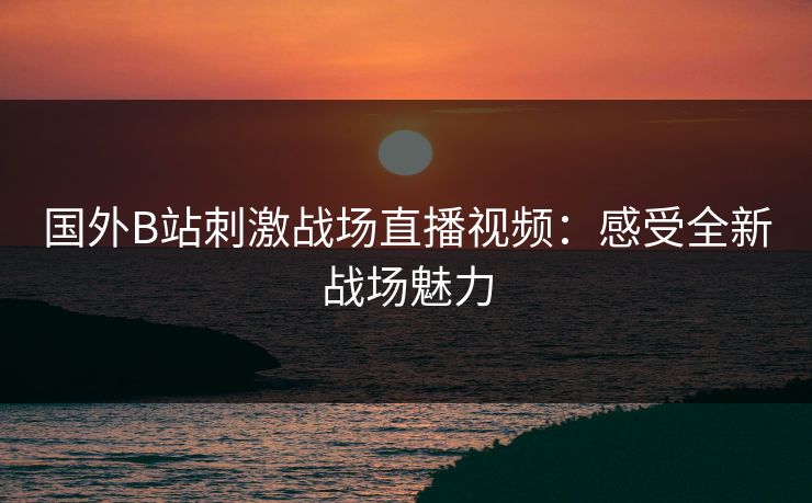 国外B站刺激战场直播视频：感受全新战场魅力