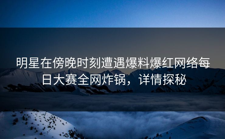 明星在傍晚时刻遭遇爆料爆红网络每日大赛全网炸锅，详情探秘