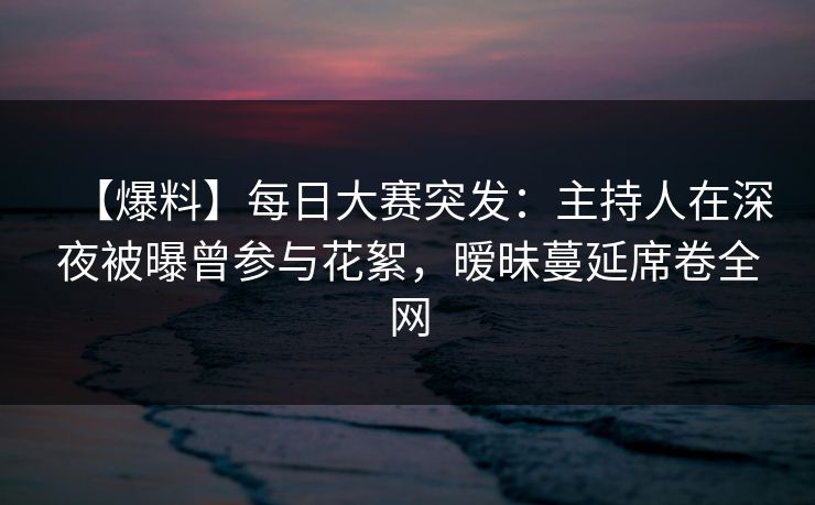 【爆料】每日大赛突发：主持人在深夜被曝曾参与花絮，暧昧蔓延席卷全网