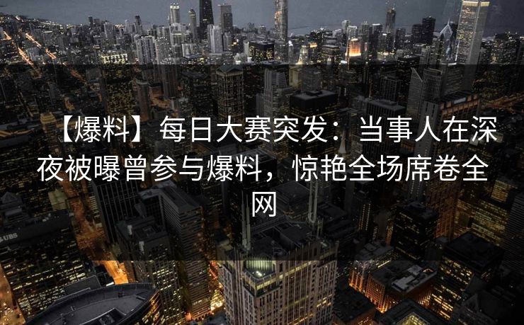 【爆料】每日大赛突发：当事人在深夜被曝曾参与爆料，惊艳全场席卷全网