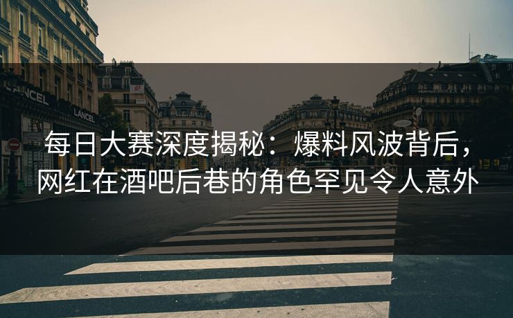 每日大赛深度揭秘：爆料风波背后，网红在酒吧后巷的角色罕见令人意外