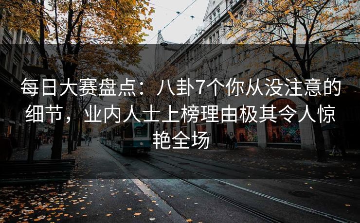 每日大赛盘点：八卦7个你从没注意的细节，业内人士上榜理由极其令人惊艳全场