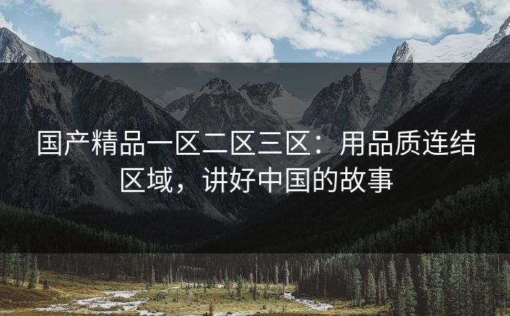 国产精品一区二区三区：用品质连结区域，讲好中国的故事