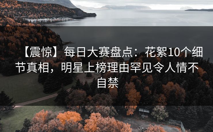 【震惊】每日大赛盘点：花絮10个细节真相，明星上榜理由罕见令人情不自禁