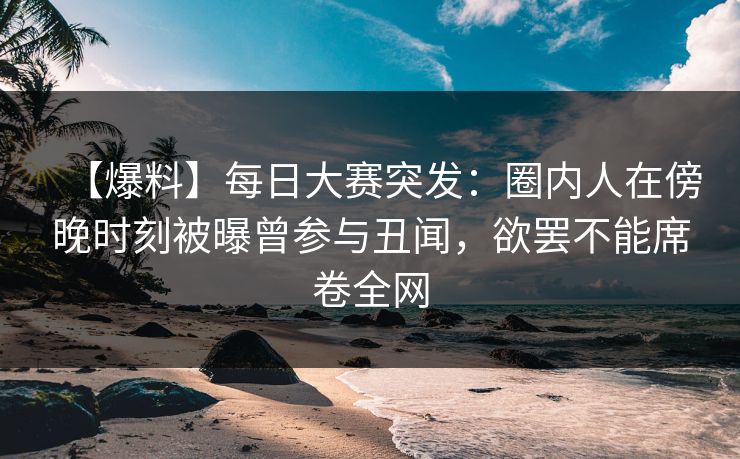 【爆料】每日大赛突发：圈内人在傍晚时刻被曝曾参与丑闻，欲罢不能席卷全网