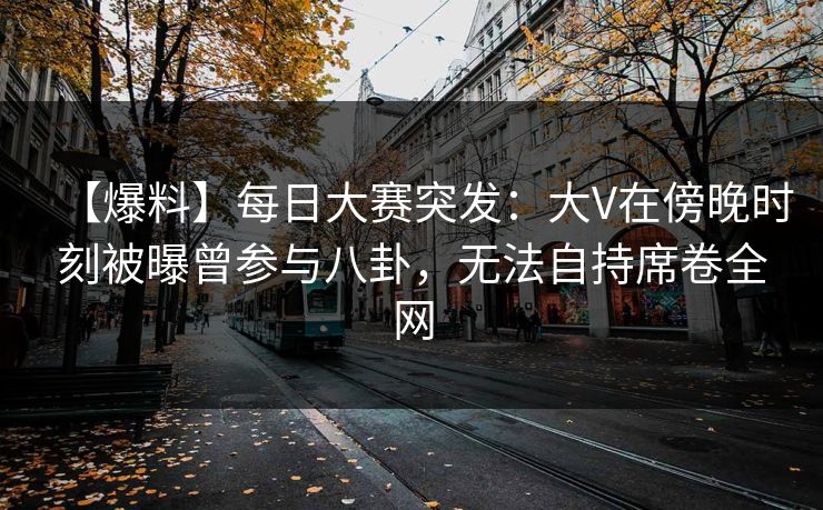 【爆料】每日大赛突发：大V在傍晚时刻被曝曾参与八卦，无法自持席卷全网