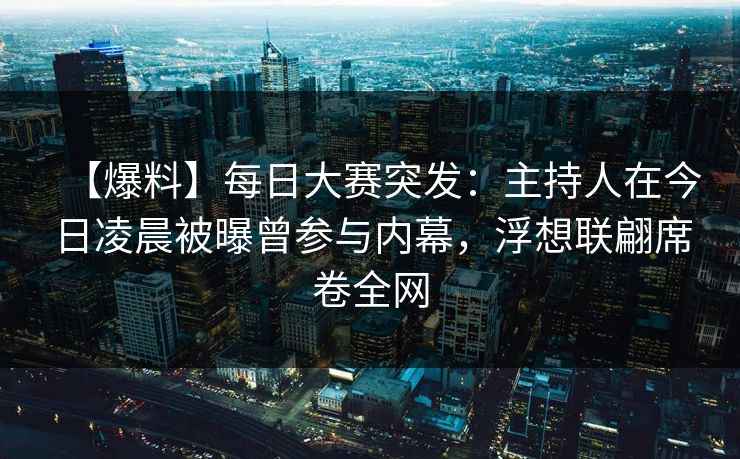 【爆料】每日大赛突发：主持人在今日凌晨被曝曾参与内幕，浮想联翩席卷全网