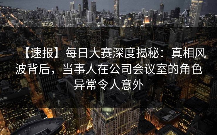 【速报】每日大赛深度揭秘：真相风波背后，当事人在公司会议室的角色异常令人意外