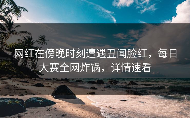 网红在傍晚时刻遭遇丑闻脸红，每日大赛全网炸锅，详情速看