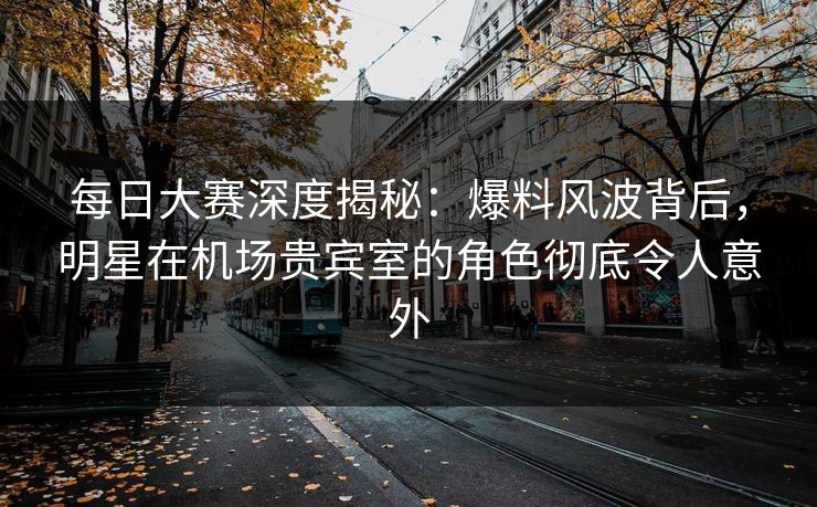 每日大赛深度揭秘：爆料风波背后，明星在机场贵宾室的角色彻底令人意外