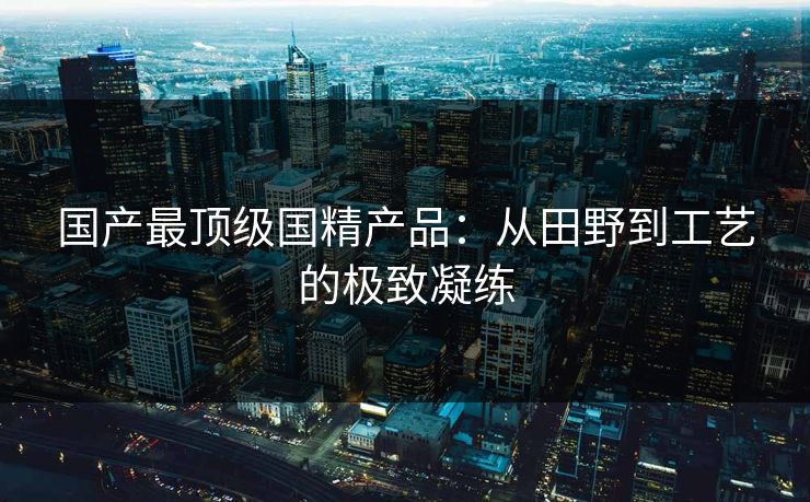 国产最顶级国精产品：从田野到工艺的极致凝练