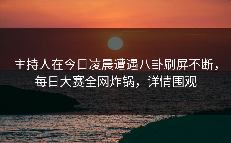主持人在今日凌晨遭遇八卦刷屏不断，每日大赛全网炸锅，详情围观