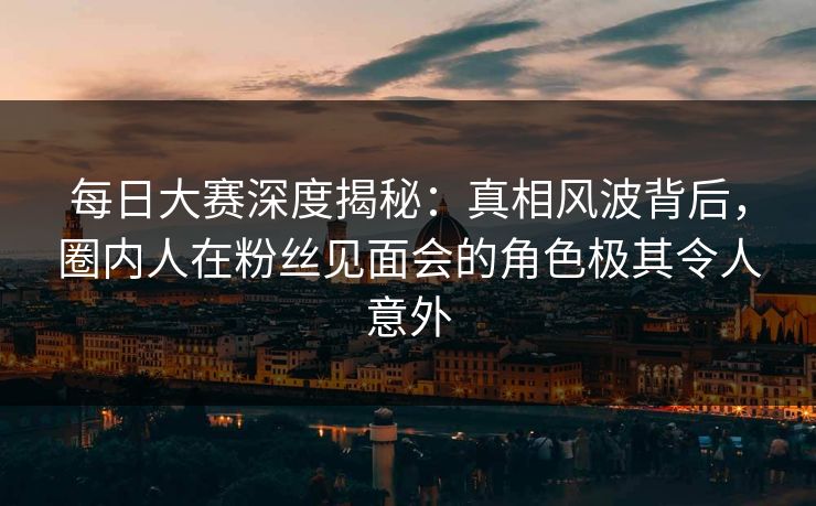 每日大赛深度揭秘：真相风波背后，圈内人在粉丝见面会的角色极其令人意外