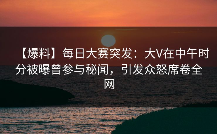 【爆料】每日大赛突发：大V在中午时分被曝曾参与秘闻，引发众怒席卷全网