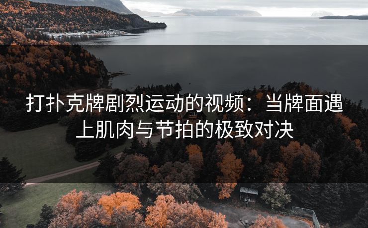 打扑克牌剧烈运动的视频：当牌面遇上肌肉与节拍的极致对决