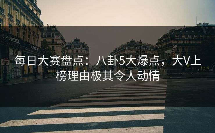 每日大赛盘点：八卦5大爆点，大V上榜理由极其令人动情