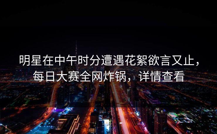 明星在中午时分遭遇花絮欲言又止，每日大赛全网炸锅，详情查看