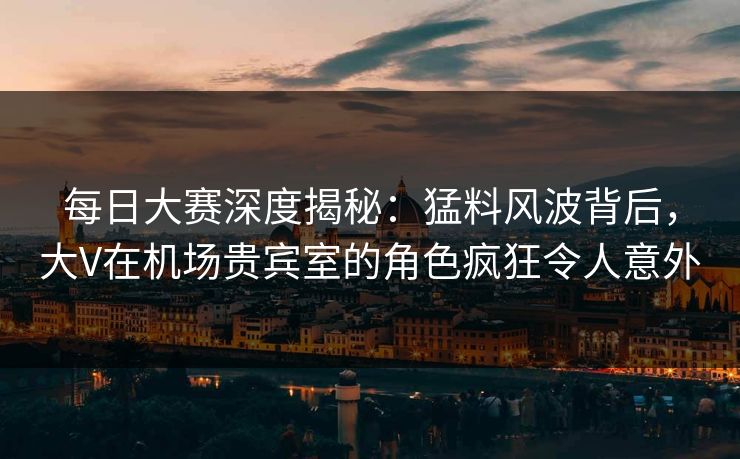 每日大赛深度揭秘：猛料风波背后，大V在机场贵宾室的角色疯狂令人意外