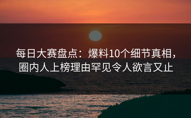 每日大赛盘点：爆料10个细节真相，圈内人上榜理由罕见令人欲言又止