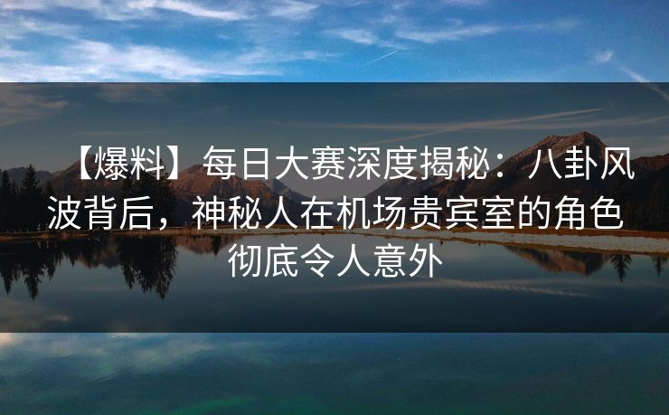 【爆料】每日大赛深度揭秘：八卦风波背后，神秘人在机场贵宾室的角色彻底令人意外