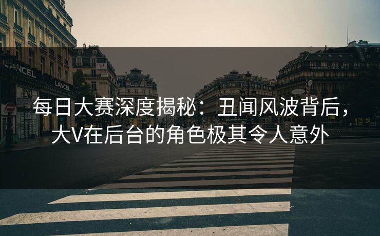 每日大赛深度揭秘：丑闻风波背后，大V在后台的角色极其令人意外