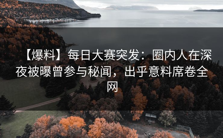 【爆料】每日大赛突发：圈内人在深夜被曝曾参与秘闻，出乎意料席卷全网