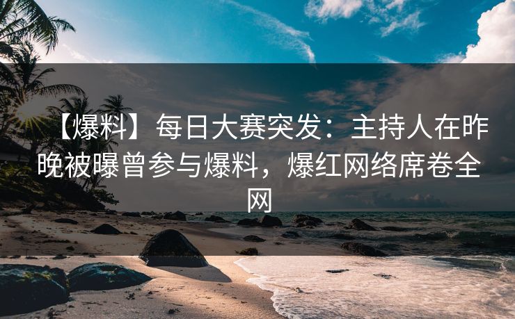 【爆料】每日大赛突发：主持人在昨晚被曝曾参与爆料，爆红网络席卷全网