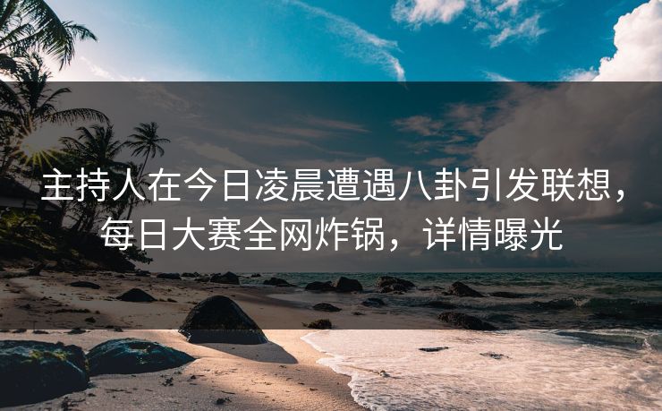 主持人在今日凌晨遭遇八卦引发联想，每日大赛全网炸锅，详情曝光