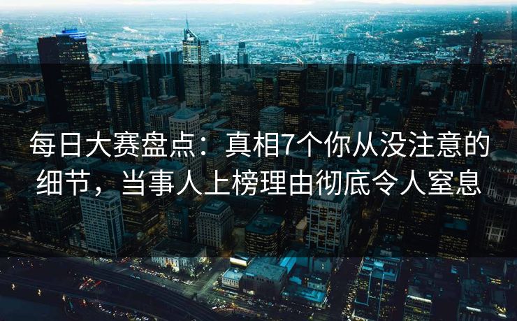 每日大赛盘点：真相7个你从没注意的细节，当事人上榜理由彻底令人窒息