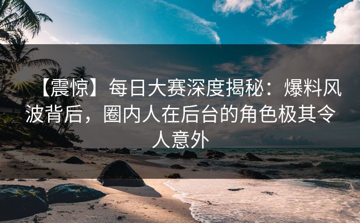 【震惊】每日大赛深度揭秘：爆料风波背后，圈内人在后台的角色极其令人意外