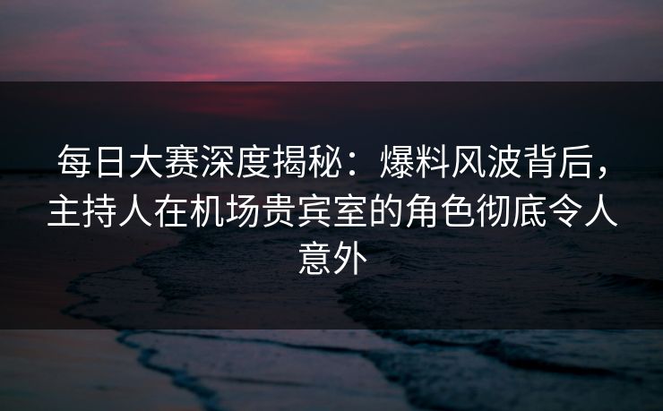 每日大赛深度揭秘：爆料风波背后，主持人在机场贵宾室的角色彻底令人意外