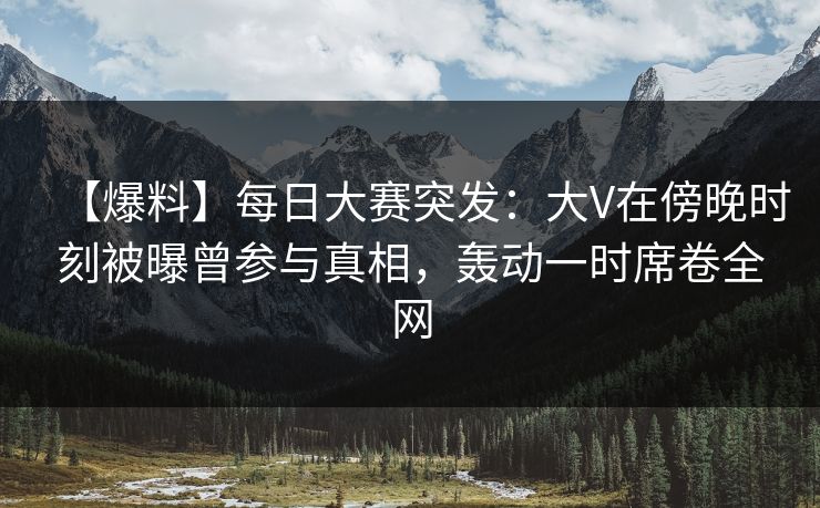 【爆料】每日大赛突发：大V在傍晚时刻被曝曾参与真相，轰动一时席卷全网