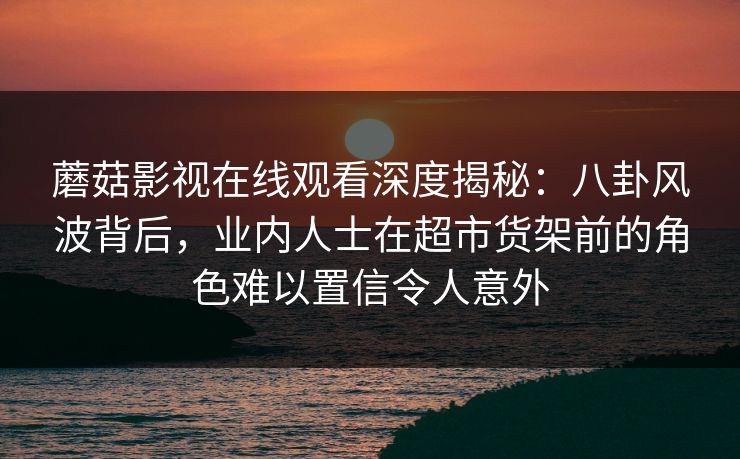 蘑菇影视在线观看深度揭秘：八卦风波背后，业内人士在超市货架前的角色难以置信令人意外