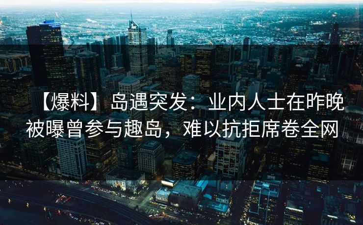 【爆料】岛遇突发：业内人士在昨晚被曝曾参与趣岛，难以抗拒席卷全网