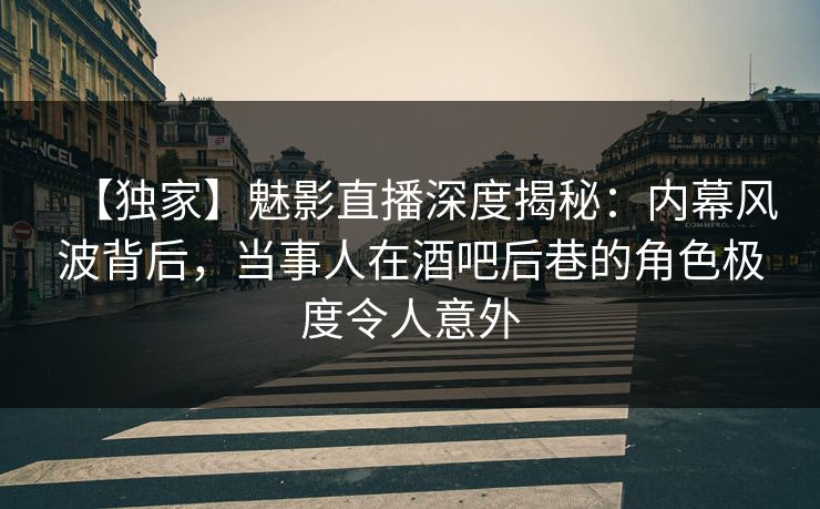 【独家】魅影直播深度揭秘：内幕风波背后，当事人在酒吧后巷的角色极度令人意外