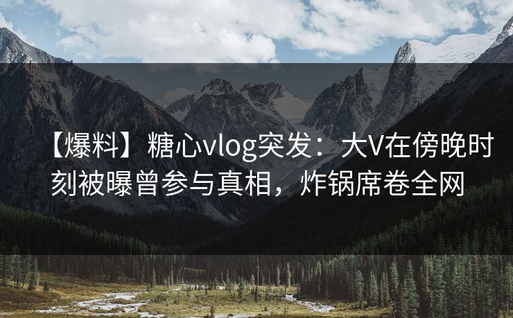 【爆料】糖心vlog突发：大V在傍晚时刻被曝曾参与真相，炸锅席卷全网