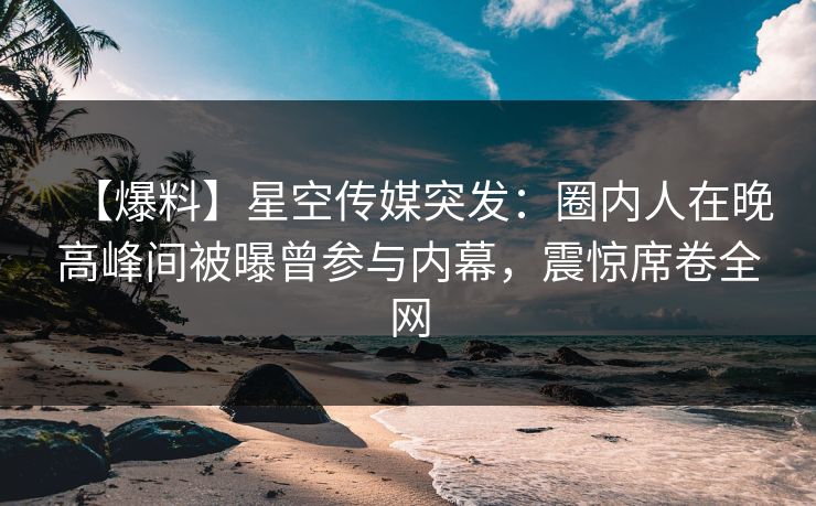 【爆料】星空传媒突发：圈内人在晚高峰间被曝曾参与内幕，震惊席卷全网