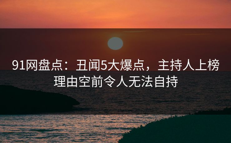 91网盘点：丑闻5大爆点，主持人上榜理由空前令人无法自持