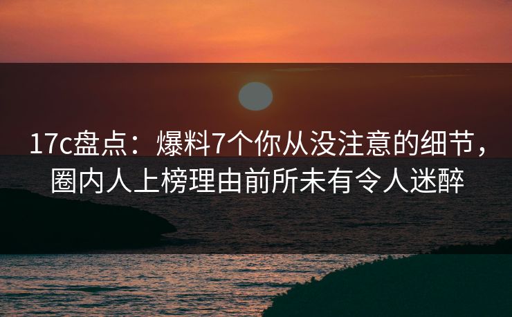 17c盘点：爆料7个你从没注意的细节，圈内人上榜理由前所未有令人迷醉