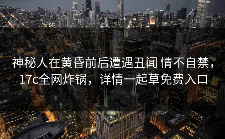 神秘人在黄昏前后遭遇丑闻 情不自禁，17c全网炸锅，详情一起草免费入口