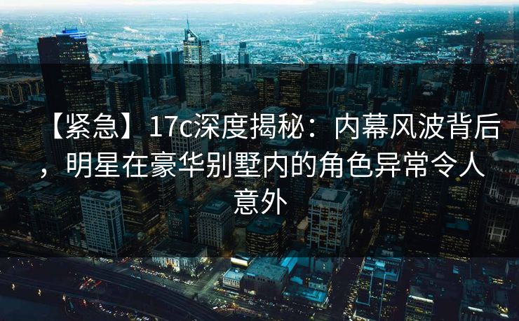 【紧急】17c深度揭秘：内幕风波背后，明星在豪华别墅内的角色异常令人意外