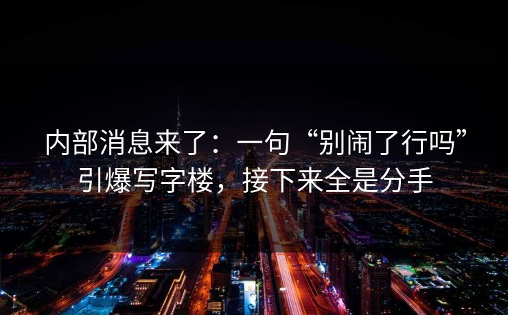 内部消息来了：一句“别闹了行吗”引爆写字楼，接下来全是分手