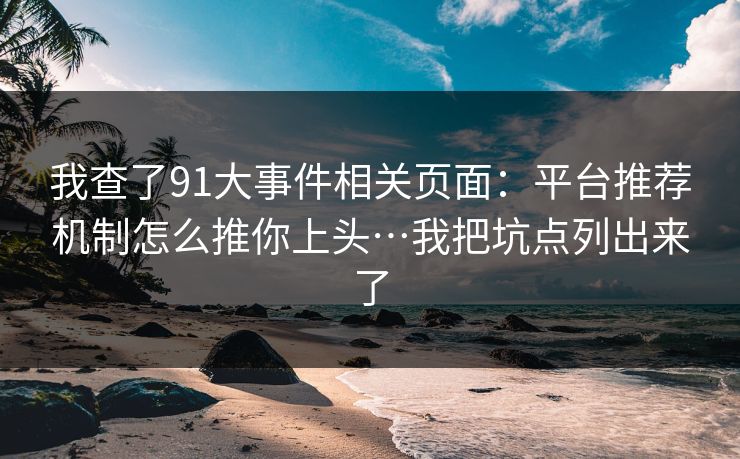 我查了91大事件相关页面：平台推荐机制怎么推你上头…我把坑点列出来了