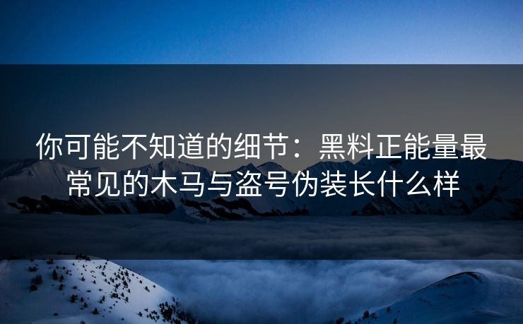 你可能不知道的细节：黑料正能量最常见的木马与盗号伪装长什么样