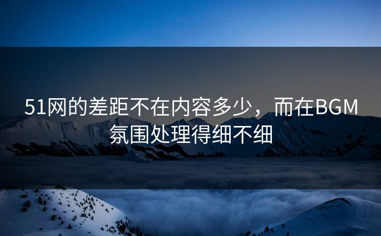 51网的差距不在内容多少，而在BGM氛围处理得细不细