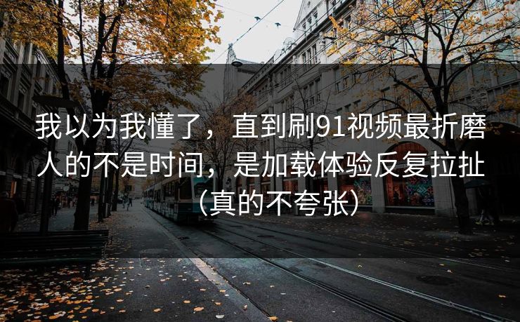 我以为我懂了，直到刷91视频最折磨人的不是时间，是加载体验反复拉扯（真的不夸张）