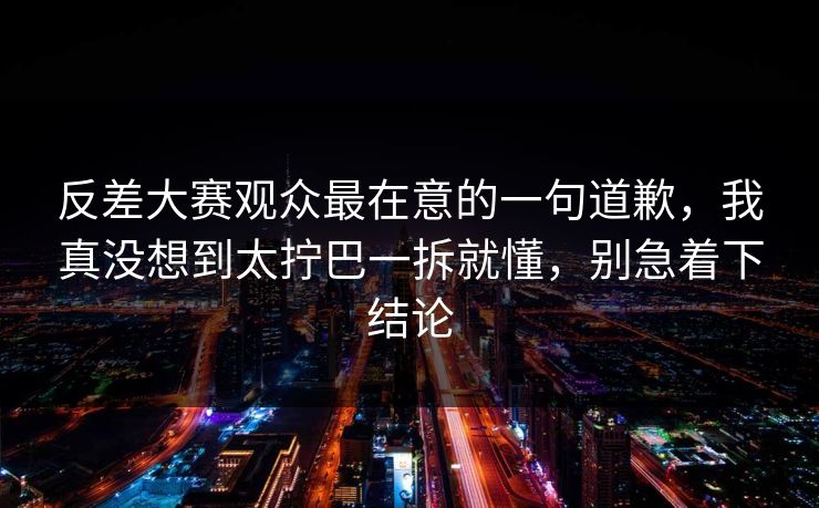 反差大赛观众最在意的一句道歉，我真没想到太拧巴一拆就懂，别急着下结论
