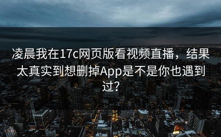 凌晨我在17c网页版看视频直播，结果太真实到想删掉App是不是你也遇到过？