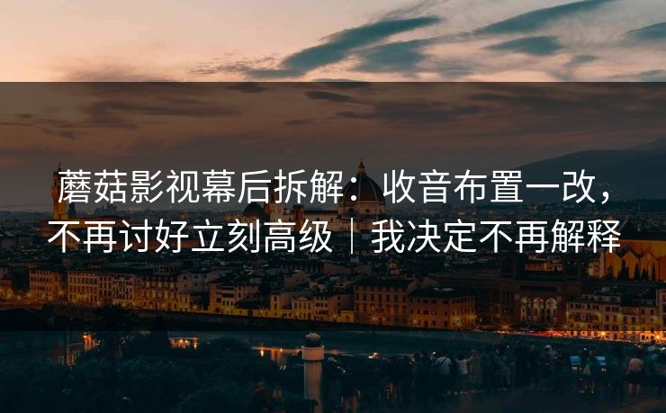 蘑菇影视幕后拆解：收音布置一改，不再讨好立刻高级｜我决定不再解释