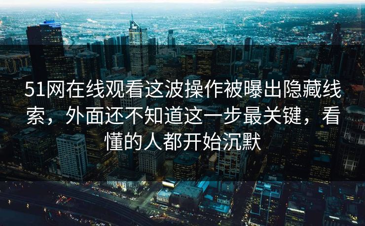 51网在线观看这波操作被曝出隐藏线索，外面还不知道这一步最关键，看懂的人都开始沉默